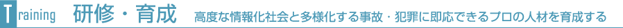 研修・育成　高度な情報化社会と多様化する事故・犯罪に即応できるプロの人材を育成する